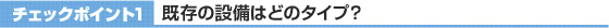 チェックポイント1 既存の設備はどのタイプ?