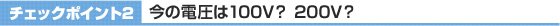 チェックポイント2 今の電圧は100V? 200V?