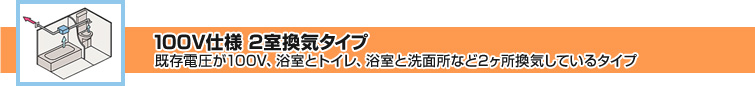 100V仕様 2室換気タイプ 既存電圧が100V、浴室とトイレ、浴室と洗面所など2ヶ所換気しているタイプ