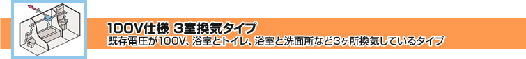 100V仕様 3室換気タイプ 既存電圧が100V、浴室とトイレ、浴室と洗面所など3か所換気しているタイプ
