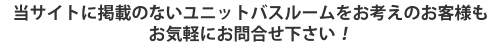 当サイトに掲載のないユニットバスルームをお考えのお客様もお気軽にお問い合せください！