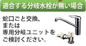 適合する分岐水栓がない場合、蛇口ごと交換または、専用分岐ユニットをご検討ください