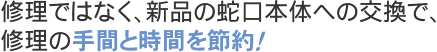 修理ではなく、新品の蛇口本体への交換で、修理の手間と時間を節約！