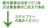 取付業者はきまっている、又は業者様のご注文の場合は、ステップ３へお進み下さい