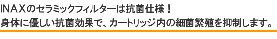ＩＮＡＸのセラミックフィルターは抗菌仕様！身体に優しい抗菌効果で、カートリッジ内の細菌繁殖を抑制します。