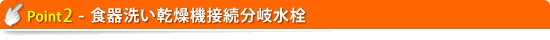 ≪ポイント2≫ 食器洗い乾燥機接続分岐水栓