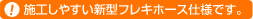 施工しやすい新型フレキホース仕様です。