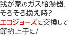 我が家のガス給湯器そろそろ換え時？エコジョーズに交換して節約上手に！