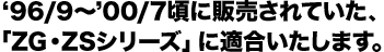 ‘96/9〜’00/7頃に販売されていた。「ZG・ZSシリーズ」に適合いたします。