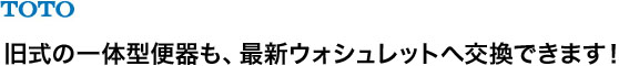 TOTO 旧式の一体型便器も、最新ウォシュレットへ交換できます!