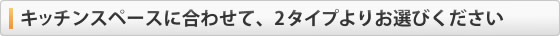 キッチンスペースに合わせて、２タイプよりお選び下さい。
