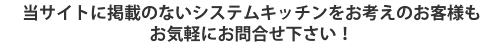 当サイトに掲載のないシステムキッチンをお考えのお客様もお気軽にお問い合せください！