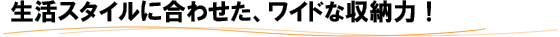 生活スタイルに合わせた、ワイドな収納力