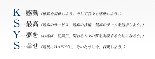 Ｋ・・・感動(感動を提供しよう。そして我々も感動しよう。)　Ｓ・・・最高(最高のサービス、最高の技術、最高のチームを追求しよう。)　Ｙ・・・夢を(お客様、従業員、関わる人々の夢を実現する会社になろう。)　Ｓ・・・幸せ(最後にＨＡＰＰＹに。そのために今、行動しよう。)
