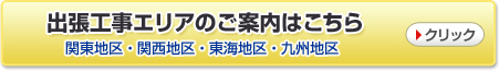 出張工事エリアのご案内はこちら　関東地区・関西地区・東海地区・九州地区