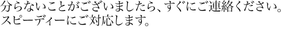 分からないことがございましたら、すぐにご連絡ください。スピーディーにご対応します。