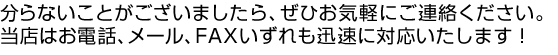 分からないことがございましたら、ぜひお気軽にご連絡ください。当店はお電話、メール、FAXいずれも迅速に対応いたします！