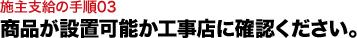 商品が設置可能か工事店に確認ください。