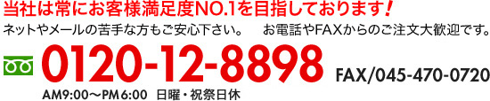 当社は常にお客様満足度NO.1を目指しております! ネットやメールの苦手な方もご安心下さい。　お電話やFAXからのご注文大歓迎です。