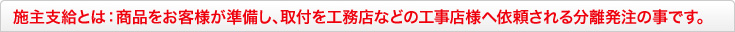 施主支給とは:商品をお客様が準備し、取付を工務店などの工事店様へ依頼される分離発注の事です。