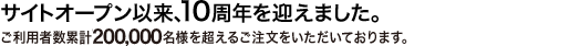 サイトオープン以来、10周年を迎えました。 年間ご注文件数35,000件、ご利用者数累計170,000名様を超えるご注文をいただいております。