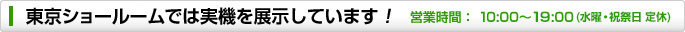 東京ショールームでは、実機を展示しています! 営業時間:11:00~20:00(水曜定休)