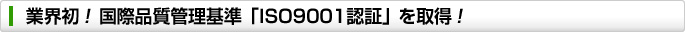 業界初!国際品質管理基準「ISO9001認証」を取得!