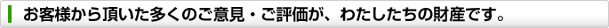 お客様から頂いた多くのご意見・ご評価が、わたしたちの財産です。