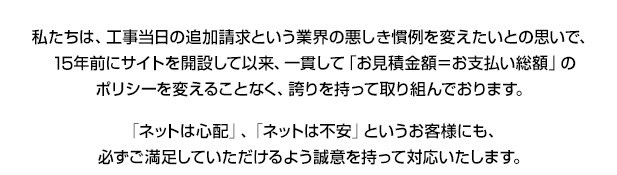 私たちは、工事当日の追加請求とういう業界の悪しき慣例を変えたいとの思いで、14年前にサイトを開設して以来、一貫して「お見積り金額=お支払総額」のポリシーを変えることなく、誇りを持って取り組んでおります。「ネットは心配」、「ネットは不安」というお客様にも、必ずご満足していただけるよう誠意を持って対応いたします。