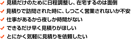 見積だけのために日程調整し、在宅するのは面倒 見積りで訪問された時に、しつこく営業されないか不安 仕事があるから夜しか時間がない できるだけ早く見積りがほしい とにかく気軽に見積りを依頼したい
