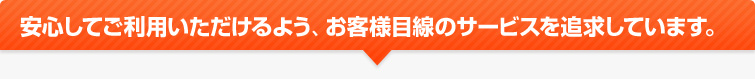 安心してご利用いただけるよう、お客様目線のサービスを追求しています。