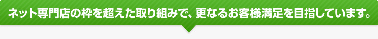 ネット専門店の枠を超えた取り組みで、更なるお客様満足を目指しています。