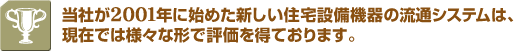 当社が2001年に始めた新しい住宅設備機器の流通システムは、現在では様々な形で評価を得ております。