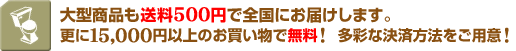 大型商品も送料500円で全国にお届けします。更に15,000円以上のお買い物で無料! 多彩な決済方法をご用意!
