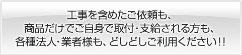 工事を含めたご依頼も、商品だけでご自身で取付・支給される方も、各種法人・業者様も、どしどしご利用ください！！