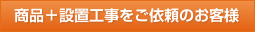 商品+設置工事をご依頼のお客様