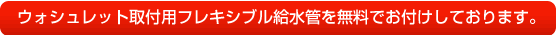 ウォシュレット取付用フレキシブル給水管を無料でお付けしております