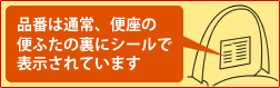 品番は通常、便座の便ふたの裏にシールで表示されています。