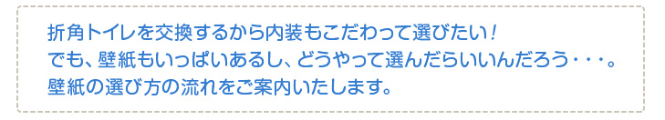 折角トイレを交換するから内装もこだわって選びたい!でも、壁紙もいっぱいあるし、どうやって選んだらいいんだろう・・・。壁紙の選び方の流れをご案内いたします。