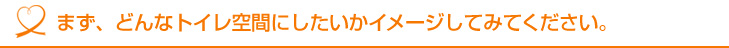 まず、どんなトイレ空間にしたいかイメージしてみてください。