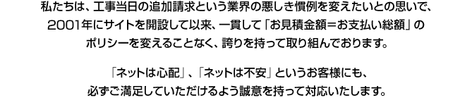 私たちは、工事当日の追加請求という業界の悪しき慣例を変えたいとの思いで、14年前にサイトを開設して以来、一貫して「お見積金額=お支払い総額」のポリシーを変えることなく、誇りを持って取り組んでおります。「ネットは心配」、「ネットは不安」というお客様にも、必ずご満足していただけるよう誠意を持って対応いたします。
