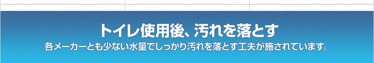 トイレ使用後、汚れを落とす / 各メーカーとも少ない水量でしっかり汚れを落とす工夫が施されています。