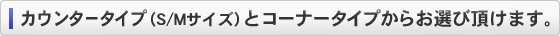 カウンタータイプ(S/Mサイズ)とコーナータイプからお選びいただけます。