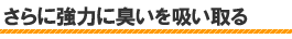 さらに強力に臭いを吸い取る
