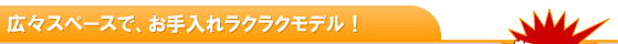 広々スペースで、お手入れラクラクモデル！