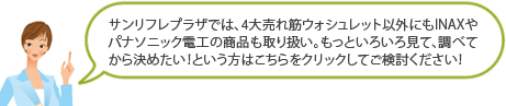サンリフレプラザでは、4大売れ筋ウォシュレット以外にもINAXやパナソニック電工の商品も取り扱い。もっといろいろ見て、調べてから決めたい！という方はこちらをクリックしてご検討ください！