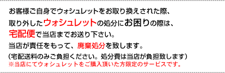 お客様ご自身でのウォシュレット交換の際、取り外したウォシュレットを当店が責任をもって廃棄処分致します。廃棄処分をご希望の際は宅配便で当店までお送り下さい。（宅配送料のみご負担ください。処分費は当店が負担致します）