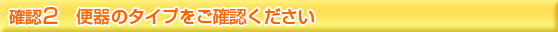 便器のタイプをご確認下さい。