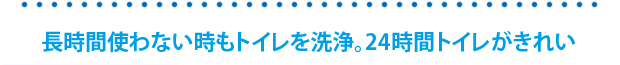 長時間トイレを使用しない時にもトイレを自動動洗浄。24時間トイレがキレイ