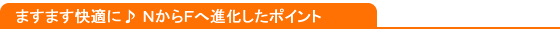 ますます快適に♪ＮからＦへ進化したポイント